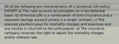 All of the following are characteristics of a Universal Life policy EXCEPT a) The cash account accumulates on a tax-deferred basis. b) Universal Life is a combination of term insurance and a separate savings account joined in a single contract. c) The planned premium pays for mortality charges and expenses and any excess is returned to the policyowner. d) The insurance company reserves the right to adjust the mortality charges and/or interest rate.