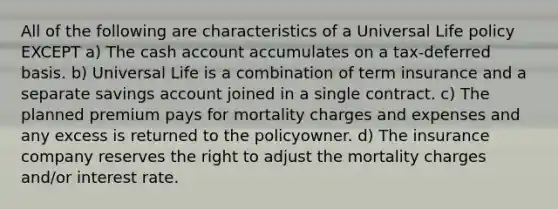 All of the following are characteristics of a Universal Life policy EXCEPT a) The cash account accumulates on a tax-deferred basis. b) Universal Life is a combination of term insurance and a separate savings account joined in a single contract. c) The planned premium pays for mortality charges and expenses and any excess is returned to the policyowner. d) The insurance company reserves the right to adjust the mortality charges and/or interest rate.