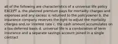 all of the following are characteristics of a universal life policy EXCEPT a. the planned premium pays for mortality charges and expenses and any excess is returned to the policyowner b. the insurance company reserves the right to adjust the mortality charges and./or interest rate c. the cash amount accumulates on a tax-deferred basis d. universal life is a combination of term insurance and a separate savings account joined in a single contract