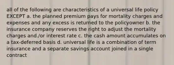 all of the following are characteristics of a universal life policy EXCEPT a. the planned premium pays for mortality charges and expenses and any excess is returned to the policyowner b. the insurance company reserves the right to adjust the mortality charges and./or interest rate c. the cash amount accumulates on a tax-deferred basis d. universal life is a combination of term insurance and a separate savings account joined in a single contract