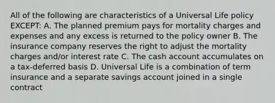 All of the following are characteristics of a Universal Life policy EXCEPT: A. The planned premium pays for mortality charges and expenses and any excess is returned to the policy owner B. The insurance company reserves the right to adjust the mortality charges and/or interest rate C. The cash account accumulates on a tax-deferred basis D. Universal Life is a combination of term insurance and a separate savings account joined in a single contract