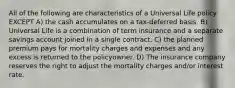 All of the following are characteristics of a Universal Life policy EXCEPT A) the cash accumulates on a tax-deferred basis. B) Universal Life is a combination of term insurance and a separate savings account joined in a single contract. C) the planned premium pays for mortality charges and expenses and any excess is returned to the policyowner. D) The insurance company reserves the right to adjust the mortality charges and/or interest rate.