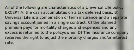 All of the following are characteristics of a Universal Life policy EXCEPT A) the cash accumulates on a tax-deferred basis. B) Universal Life is a combination of term insurance and a separate savings account joined in a single contract. C) the planned premium pays for mortality charges and expenses and any excess is returned to the policyowner. D) The insurance company reserves the right to adjust the mortality charges and/or interest rate.