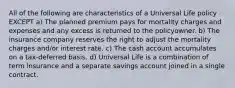 All of the following are characteristics of a Universal Life policy EXCEPT a) The planned premium pays for mortality charges and expenses and any excess is returned to the policyowner. b) The insurance company reserves the right to adjust the mortality charges and/or interest rate. c) The cash account accumulates on a tax-deferred basis. d) Universal Life is a combination of term insurance and a separate savings account joined in a single contract.