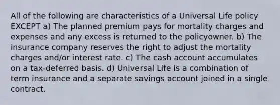 All of the following are characteristics of a Universal Life policy EXCEPT a) The planned premium pays for mortality charges and expenses and any excess is returned to the policyowner. b) The insurance company reserves the right to adjust the mortality charges and/or interest rate. c) The cash account accumulates on a tax-deferred basis. d) Universal Life is a combination of term insurance and a separate savings account joined in a single contract.