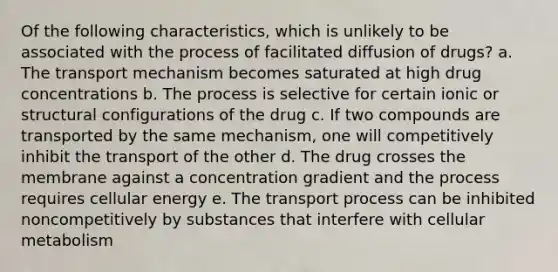 Of the following characteristics, which is unlikely to be associated with the process of facilitated diffusion of drugs? a. The transport mechanism becomes saturated at high drug concentrations b. The process is selective for certain ionic or structural configurations of the drug c. If two compounds are transported by the same mechanism, one will competitively inhibit the transport of the other d. The drug crosses the membrane against a concentration gradient and the process requires cellular energy e. The transport process can be inhibited noncompetitively by substances that interfere with cellular metabolism