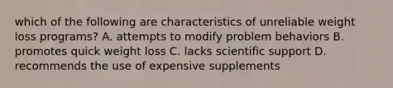 which of the following are characteristics of unreliable weight loss programs? A. attempts to modify problem behaviors B. promotes quick weight loss C. lacks scientific support D. recommends the use of expensive supplements