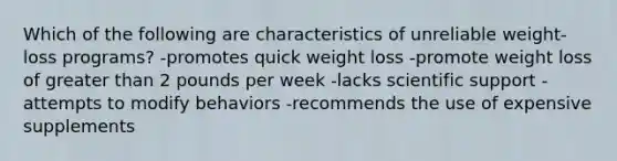 Which of the following are characteristics of unreliable weight-loss programs? -promotes quick weight loss -promote weight loss of greater than 2 pounds per week -lacks scientific support -attempts to modify behaviors -recommends the use of expensive supplements