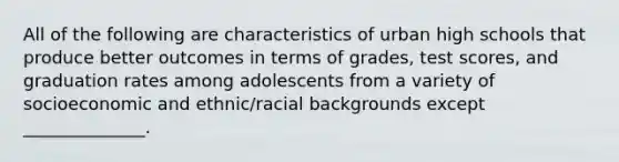 All of the following are characteristics of urban high schools that produce better outcomes in terms of grades, test scores, and graduation rates among adolescents from a variety of socioeconomic and ethnic/racial backgrounds except ______________.