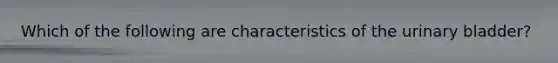 Which of the following are characteristics of the urinary bladder?