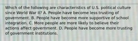 Which of the following are characteristics of U.S. political culture since World War II? A. People have become less trusting of government. B. People have become more supportive of school integration. C. More people are more likely to believe their actions affect government. D. People have become more trusting of government institutions.