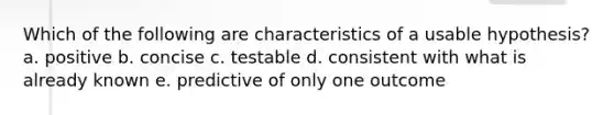 Which of the following are characteristics of a usable hypothesis? a. positive b. concise c. testable d. consistent with what is already known e. predictive of only one outcome