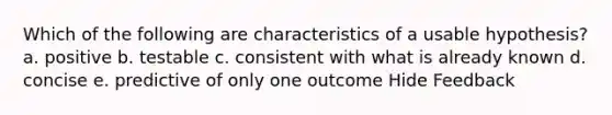 Which of the following are characteristics of a usable hypothesis? a. positive b. testable c. consistent with what is already known d. concise e. predictive of only one outcome Hide Feedback