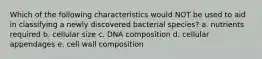 Which of the following characteristics would NOT be used to aid in classifying a newly discovered bacterial species? a. nutrients required b. cellular size c. DNA composition d. cellular appendages e. cell wall composition