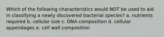 Which of the following characteristics would NOT be used to aid in classifying a newly discovered bacterial species? a. nutrients required b. cellular size c. DNA composition d. cellular appendages e. cell wall composition