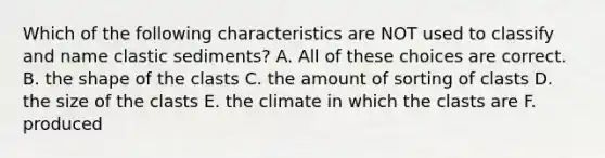 Which of the following characteristics are NOT used to classify and name clastic sediments? A. All of these choices are correct. B. the shape of the clasts C. the amount of sorting of clasts D. the size of the clasts E. the climate in which the clasts are F. produced