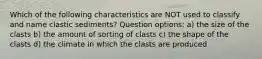 Which of the following characteristics are NOT used to classify and name clastic sediments? Question options: a) the size of the clasts b) the amount of sorting of clasts c) the shape of the clasts d) the climate in which the clasts are produced