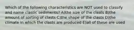 Which of the following characteristics are NOT used to classify and name clastic sediments? A)the size of the clasts B)the amount of sorting of clasts C)the shape of the clasts D)the climate in which the clasts are produced E)all of these are used