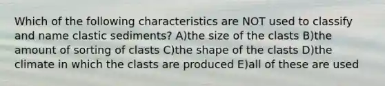 Which of the following characteristics are NOT used to classify and name clastic sediments? A)the size of the clasts B)the amount of sorting of clasts C)the shape of the clasts D)the climate in which the clasts are produced E)all of these are used