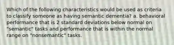 Which of the following characteristics would be used as criteria to classify someone as having semantic dementia? a. behavioral performance that is 2 standard deviations below normal on "semantic" tasks and performance that is within the normal range on "nonsemantic" tasks.