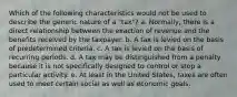 Which of the following characteristics would not be used to describe the generic nature of a "tax"? a. Normally, there is a direct relationship between the exaction of revenue and the benefits received by the taxpayer. b. A tax is levied on the basis of predetermined criteria. c. A tax is levied on the basis of recurring periods. d. A tax may be distinguished from a penalty because it is not specifically designed to control or stop a particular activity. e. At least in the United States, taxes are often used to meet certain social as well as economic goals.