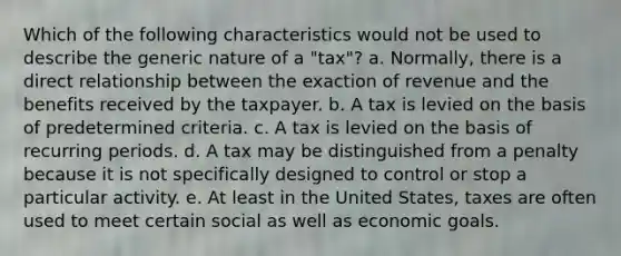 Which of the following characteristics would not be used to describe the generic nature of a "tax"? a. Normally, there is a direct relationship between the exaction of revenue and the benefits received by the taxpayer. b. A tax is levied on the basis of predetermined criteria. c. A tax is levied on the basis of recurring periods. d. A tax may be distinguished from a penalty because it is not specifically designed to control or stop a particular activity. e. At least in the United States, taxes are often used to meet certain social as well as economic goals.