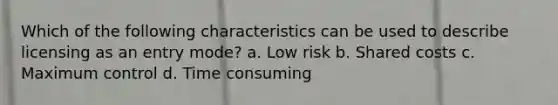 Which of the following characteristics can be used to describe licensing as an entry mode? a. Low risk b. Shared costs c. Maximum control d. Time consuming