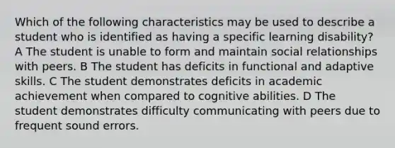 Which of the following characteristics may be used to describe a student who is identified as having a specific learning disability? A The student is unable to form and maintain social relationships with peers. B The student has deficits in functional and adaptive skills. C The student demonstrates deficits in academic achievement when compared to cognitive abilities. D The student demonstrates difficulty communicating with peers due to frequent sound errors.