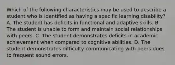 Which of the following characteristics may be used to describe a student who is identified as having a specific learning disability? A. The student has deficits in functional and adaptive skills. B. The student is unable to form and maintain social relationships with peers. C. The student demonstrates deficits in academic achievement when compared to cognitive abilities. D. The student demonstrates difficulty communicating with peers dues to frequent sound errors.