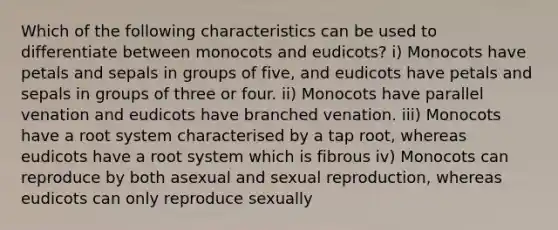 Which of the following characteristics can be used to differentiate between monocots and eudicots? i) Monocots have petals and sepals in groups of five, and eudicots have petals and sepals in groups of three or four. ii) Monocots have parallel venation and eudicots have branched venation. iii) Monocots have a root system characterised by a tap root, whereas eudicots have a root system which is fibrous iv) Monocots can reproduce by both asexual and sexual reproduction, whereas eudicots can only reproduce sexually