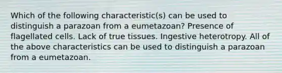 Which of the following characteristic(s) can be used to distinguish a parazoan from a eumetazoan? Presence of flagellated cells. Lack of true tissues. Ingestive heterotropy. All of the above characteristics can be used to distinguish a parazoan from a eumetazoan.