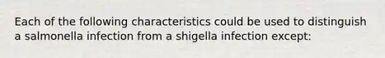 Each of the following characteristics could be used to distinguish a salmonella infection from a shigella infection except: