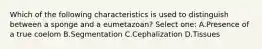 Which of the following characteristics is used to distinguish between a sponge and a eumetazoan? Select one: A.Presence of a true coelom B.Segmentation C.Cephalization D.Tissues