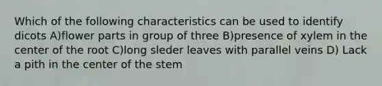 Which of the following characteristics can be used to identify dicots A)flower parts in group of three B)presence of xylem in the center of the root C)long sleder leaves with parallel veins D) Lack a pith in the center of the stem