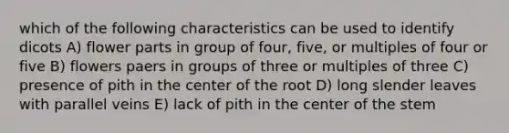 which of the following characteristics can be used to identify dicots A) flower parts in group of four, five, or multiples of four or five B) flowers paers in groups of three or multiples of three C) presence of pith in the center of the root D) long slender leaves with parallel veins E) lack of pith in the center of the stem