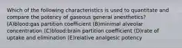 Which of the following characteristics is used to quantitate and compare the potency of gaseous general anesthetics? (A)blood:gas partition coefficient (B)minimal alveolar concentration (C)blood:brain partition coefficient (D)rate of uptake and elimination (E)relative analgesic potency