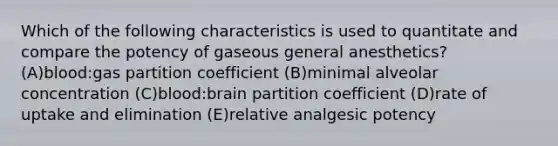 Which of the following characteristics is used to quantitate and compare the potency of gaseous general anesthetics? (A)blood:gas partition coefficient (B)minimal alveolar concentration (C)blood:brain partition coefficient (D)rate of uptake and elimination (E)relative analgesic potency