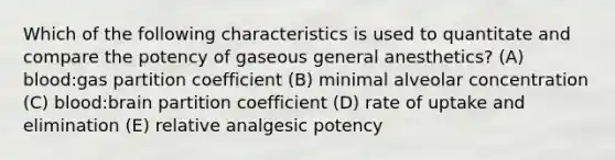 Which of the following characteristics is used to quantitate and compare the potency of gaseous general anesthetics? (A) blood:gas partition coefficient (B) minimal alveolar concentration (C) blood:brain partition coefficient (D) rate of uptake and elimination (E) relative analgesic potency