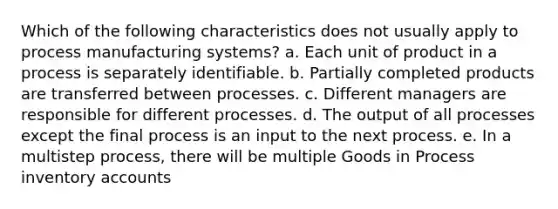 Which of the following characteristics does not usually apply to process manufacturing systems? a. Each unit of product in a process is separately identifiable. b. Partially completed products are transferred between processes. c. Different managers are responsible for different processes. d. The output of all processes except the final process is an input to the next process. e. In a multistep process, there will be multiple Goods in Process inventory accounts