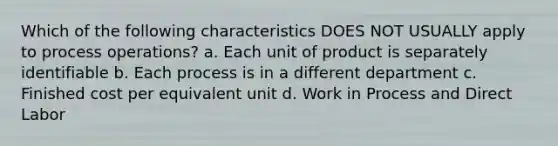 Which of the following characteristics DOES NOT USUALLY apply to process operations? a. Each unit of product is separately identifiable b. Each process is in a different department c. Finished cost per equivalent unit d. Work in Process and Direct Labor