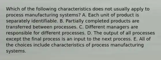 Which of the following characteristics does not usually apply to process manufacturing systems? A. Each unit of product is separately identifiable. B. Partially completed products are transferred between processes. C. Different managers are responsible for different processes. D. The output of all processes except the final process is an input to the next process. E. All of the choices include characteristics of process manufacturing systems.