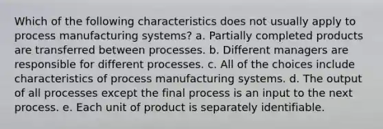 Which of the following characteristics does not usually apply to process manufacturing systems? a. Partially completed products are transferred between processes. b. Different managers are responsible for different processes. c. All of the choices include characteristics of process manufacturing systems. d. The output of all processes except the final process is an input to the next process. e. Each unit of product is separately identifiable.