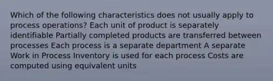 Which of the following characteristics does not usually apply to process operations? Each unit of product is separately identifiable Partially completed products are transferred between processes Each process is a separate department A separate Work in Process Inventory is used for each process Costs are computed using equivalent units