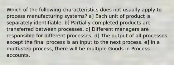 Which of the following characteristics does not usually apply to process manufacturing systems? a] Each unit of product is separately identifiable. b] Partially completed products are transferred between processes. c] Different managers are responsible for different processes. d] The output of all processes except the final process is an input to the next process. e] In a multi-step process, there will be multiple Goods in Process accounts.