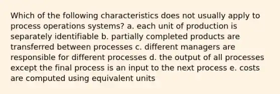 Which of the following characteristics does not usually apply to process operations systems? a. each unit of production is separately identifiable b. partially completed products are transferred between processes c. different managers are responsible for different processes d. the output of all processes except the final process is an input to the next process e. costs are computed using equivalent units