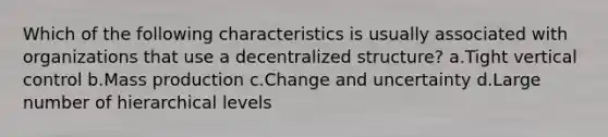 Which of the following characteristics is usually associated with organizations that use a decentralized structure? a.Tight vertical control b.Mass production c.Change and uncertainty d.Large number of hierarchical levels