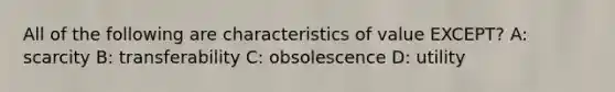 All of the following are characteristics of value EXCEPT? A: scarcity B: transferability C: obsolescence D: utility