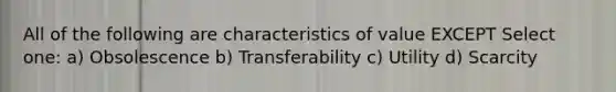 All of the following are characteristics of value EXCEPT Select one: a) Obsolescence b) Transferability c) Utility d) Scarcity