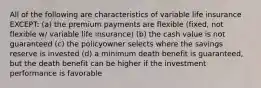 All of the following are characteristics of variable life insurance EXCEPT: (a) the premium payments are flexible (fixed, not flexible w/ variable life insurance) (b) the cash value is not guaranteed (c) the policyowner selects where the savings reserve is invested (d) a minimum death benefit is guaranteed, but the death benefit can be higher if the investment performance is favorable