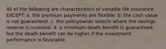 All of the following are characteristics of variable life insurance EXCEPT: a. the premium payments are flexible. b. the cash value is not guaranteed. c. the policyowner selects where the savings reserve is invested. d. a minimum death benefit is guaranteed, but the death benefit can be higher if the investment performance is favorable.